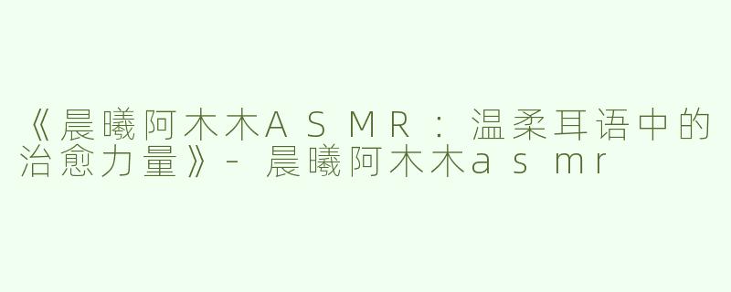 《晨曦阿木木ASMR：温柔耳语中的治愈力量》-晨曦阿木木asmr