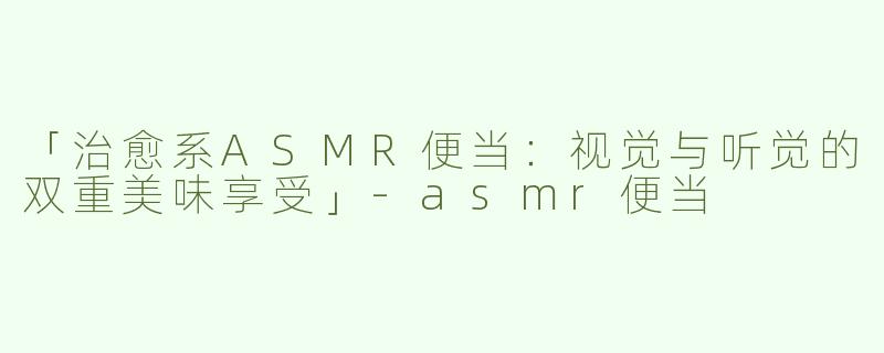 「治愈系ASMR便当：视觉与听觉的双重美味享受」-asmr便当