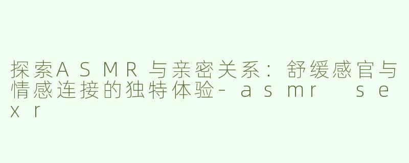 探索ASMR与亲密关系：舒缓感官与情感连接的独特体验-asmr sexr