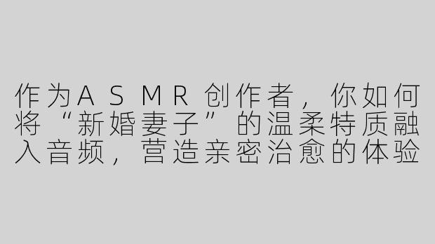 作为ASMR创作者，你如何将“新婚妻子”的温柔特质融入音频，营造亲密治愈的体验？-asmr新婚妻子