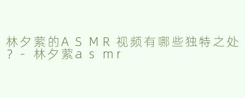 林夕萦的ASMR视频有哪些独特之处？-林夕萦asmr