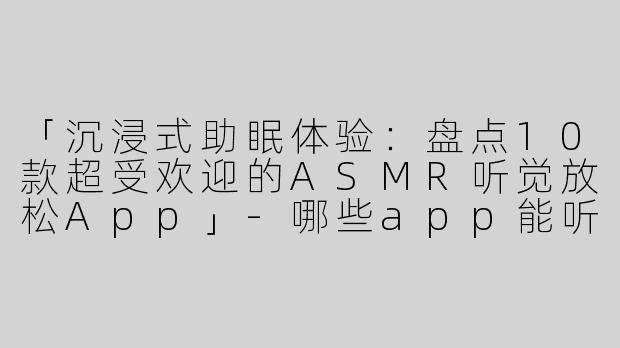 「沉浸式助眠体验：盘点10款超受欢迎的ASMR听觉放松App」-哪些app能听asmr