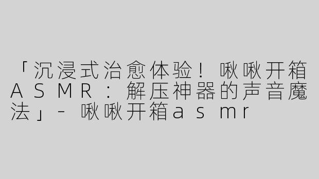 「沉浸式治愈体验！啾啾开箱ASMR：解压神器的声音魔法」