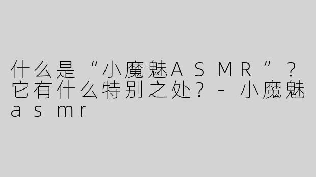 什么是“小魔魅ASMR”？它有什么特别之处？