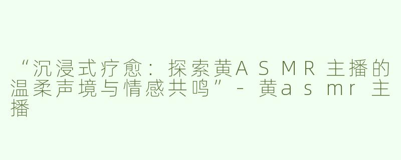 “沉浸式疗愈：探索黄ASMR主播的温柔声境与情感共鸣”-黄asmr主播