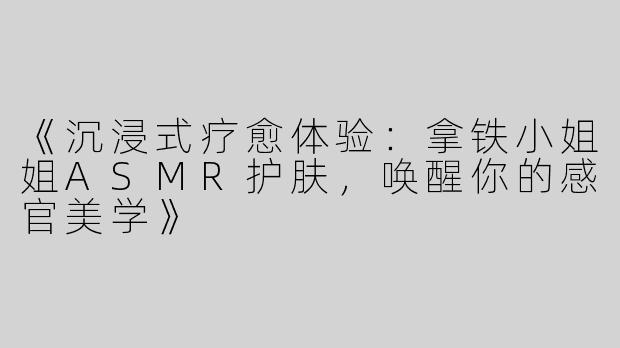 《沉浸式疗愈体验：拿铁小姐姐ASMR护肤，唤醒你的感官美学》