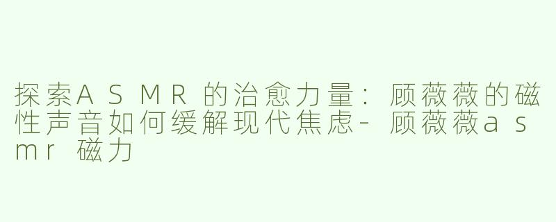 探索ASMR的治愈力量：顾薇薇的磁性声音如何缓解现代焦虑-顾薇薇asmr磁力