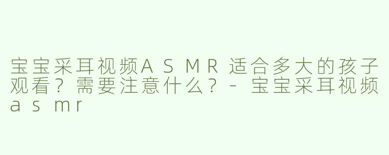 宝宝采耳视频ASMR适合多大的孩子观看？需要注意什么？