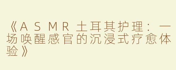 《ASMR土耳其护理：一场唤醒感官的沉浸式疗愈体验》