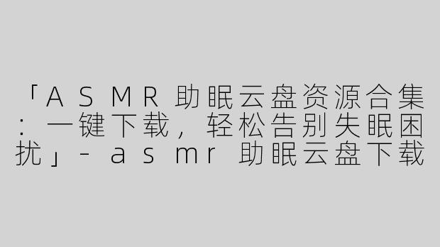 「ASMR助眠云盘资源合集：一键下载，轻松告别失眠困扰」-asmr助眠云盘下载