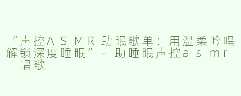 “声控ASMR助眠歌单：用温柔吟唱解锁深度睡眠”-助睡眠声控asmr 唱歌