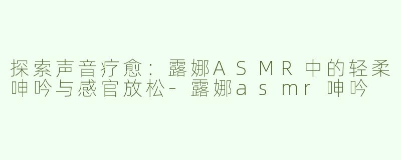探索声音疗愈：露娜ASMR中的轻柔呻吟与感官放松-露娜asmr呻吟