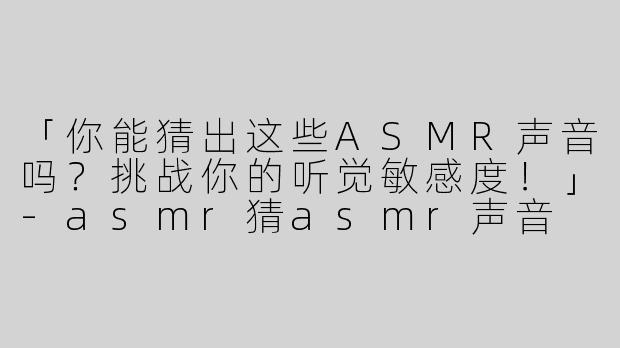 「你能猜出这些ASMR声音吗？挑战你的听觉敏感度！」-asmr猜asmr声音