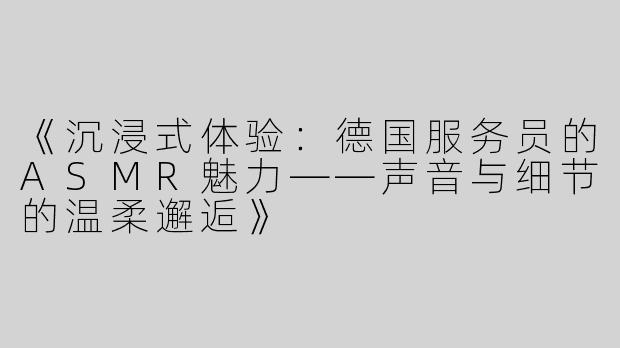 《沉浸式体验：德国服务员的ASMR魅力——声音与细节的温柔邂逅》