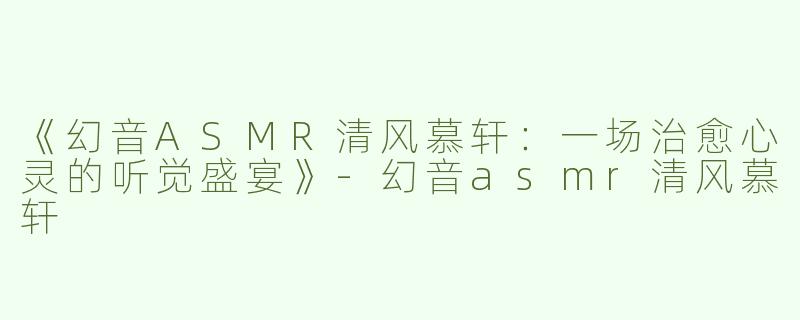 《幻音ASMR清风慕轩：一场治愈心灵的听觉盛宴》-幻音asmr清风慕轩
