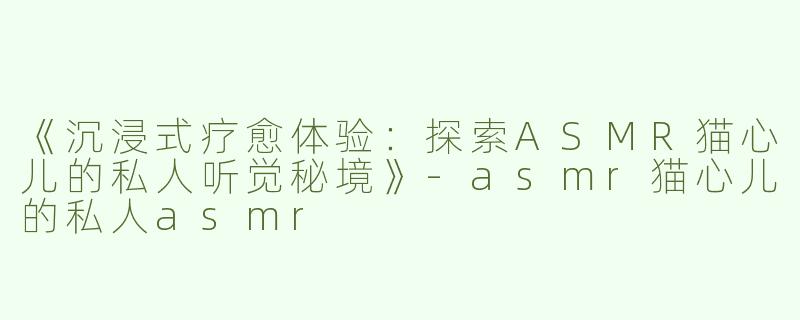 《沉浸式疗愈体验：探索ASMR猫心儿的私人听觉秘境》-asmr猫心儿的私人asmr