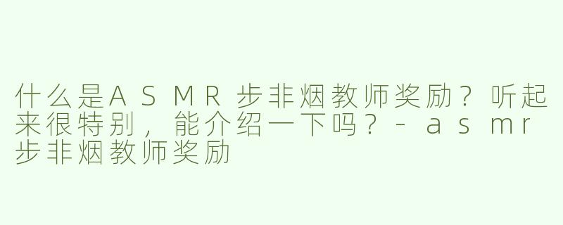 什么是ASMR步非烟教师奖励？听起来很特别，能介绍一下吗？-asmr步非烟教师奖励