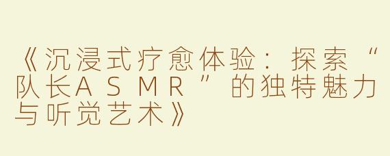 《沉浸式疗愈体验：探索“队长ASMR”的独特魅力与听觉艺术》