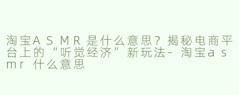 淘宝ASMR是什么意思？揭秘电商平台上的“听觉经济”新玩法-淘宝asmr什么意思