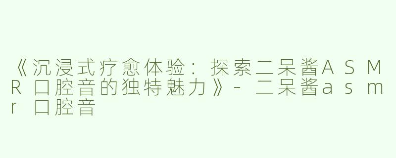 《沉浸式疗愈体验：探索二呆酱ASMR口腔音的独特魅力》-二呆酱asmr口腔音