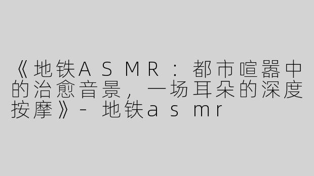 《地铁ASMR：都市喧嚣中的治愈音景，一场耳朵的深度按摩》