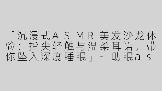 「沉浸式ASMR美发沙龙体验：指尖轻触与温柔耳语，带你坠入深度睡眠」-助眠asmr美发沙龙