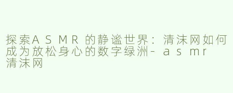 探索ASMR的静谧世界：清沫网如何成为放松身心的数字绿洲-asmr 清沫网