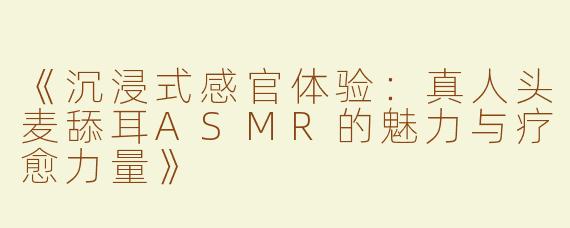 《沉浸式感官体验：真人头麦舔耳ASMR的魅力与疗愈力量》