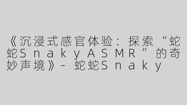 《沉浸式感官体验：探索“蛇蛇SnakyASMR”的奇妙声境》-蛇蛇Snaky asmr