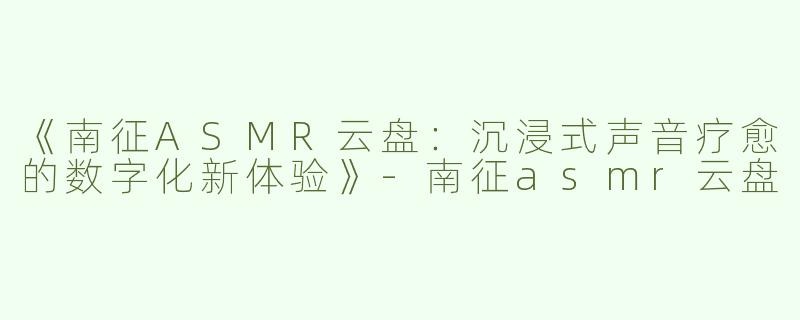 《南征ASMR云盘：沉浸式声音疗愈的数字化新体验》-南征asmr云盘