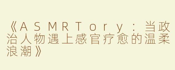 《ASMRTory：当政治人物遇上感官疗愈的温柔浪潮》