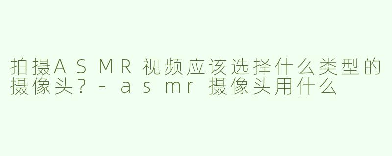 拍摄ASMR视频应该选择什么类型的摄像头？