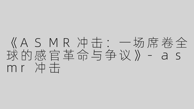 《ASMR冲击：一场席卷全球的感官革命与争议》-asmr冲击