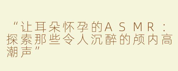 “让耳朵怀孕的ASMR：探索那些令人沉醉的颅内高潮声”