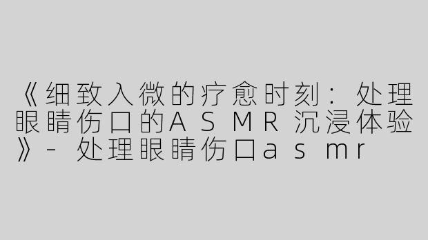 《细致入微的疗愈时刻：处理眼睛伤口的ASMR沉浸体验》-处理眼睛伤口asmr