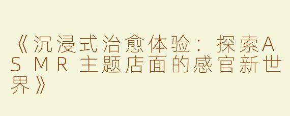 《沉浸式治愈体验：探索ASMR主题店面的感官新世界》