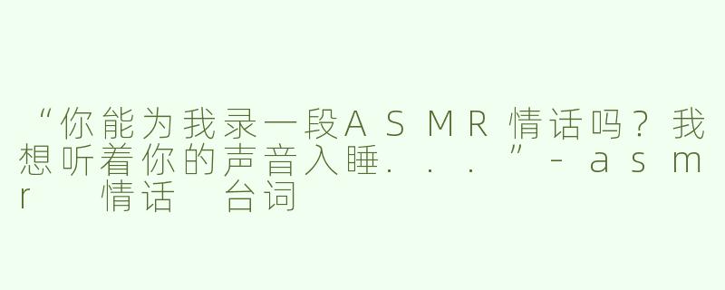 “你能为我录一段ASMR情话吗？我想听着你的声音入睡...”