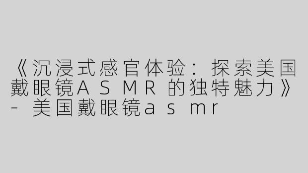《沉浸式感官体验：探索美国戴眼镜ASMR的独特魅力》-美国戴眼镜asmr