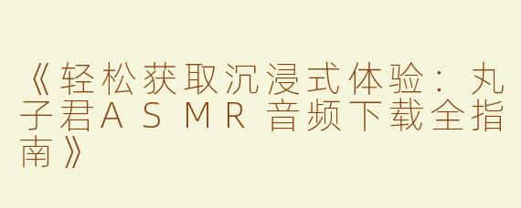《轻松获取沉浸式体验：丸子君ASMR音频下载全指南》