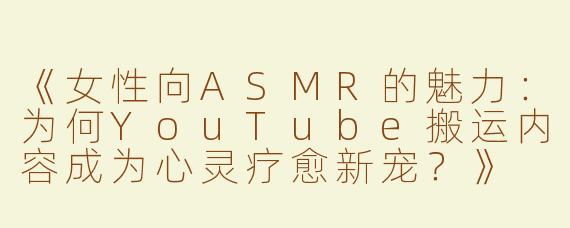 《女性向ASMR的魅力：为何YouTube搬运内容成为心灵疗愈新宠？》