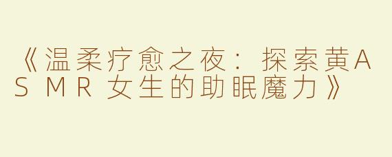 《温柔疗愈之夜：探索黄ASMR女生的助眠魔力》