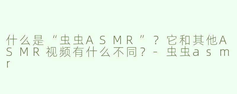 什么是“虫虫ASMR”？它和其他ASMR视频有什么不同？-虫虫asmr