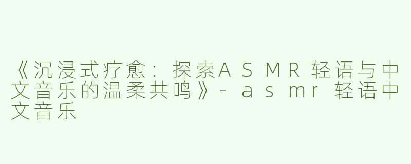 《沉浸式疗愈：探索ASMR轻语与中文音乐的温柔共鸣》