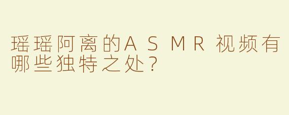 瑶瑶阿离的ASMR视频有哪些独特之处？