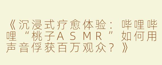 《沉浸式疗愈体验：哔哩哔哩“桃子ASMR”如何用声音俘获百万观众？》