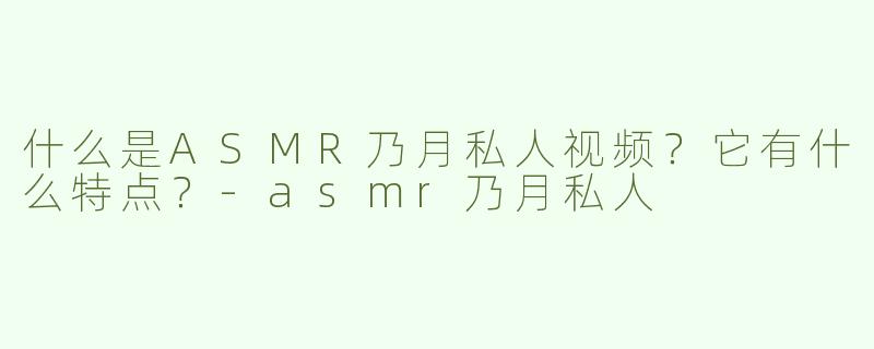 什么是ASMR乃月私人视频？它有什么特点？