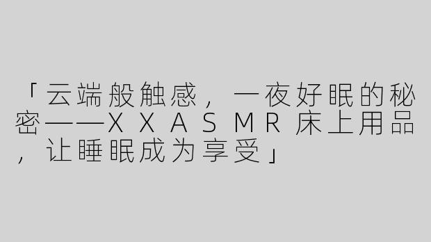「云端般触感，一夜好眠的秘密——XXASMR床上用品，让睡眠成为享受」