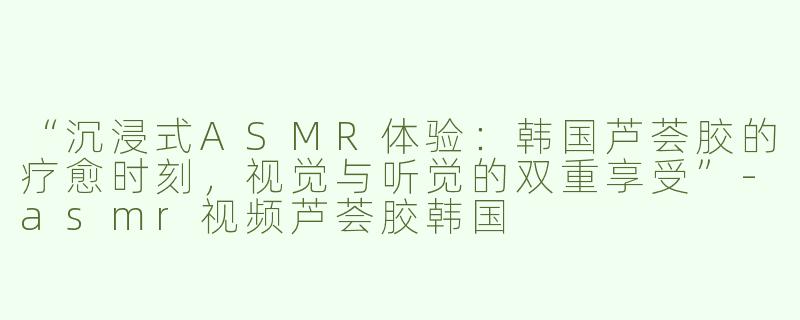 “沉浸式ASMR体验：韩国芦荟胶的疗愈时刻，视觉与听觉的双重享受”