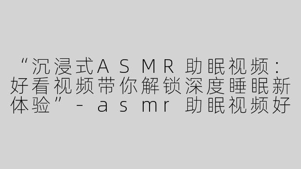 “沉浸式ASMR助眠视频：好看视频带你解锁深度睡眠新体验”-asmr助眠视频好看视频