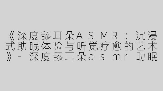 《深度舔耳朵ASMR：沉浸式助眠体验与听觉疗愈的艺术》